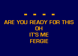 ARE YOU READY FOR THIS

UH
IT'S ME
FERGIE