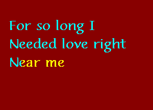 For so long I
Needed love right

Near me