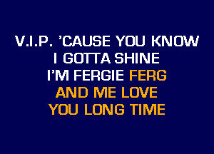 V.I.P. 'CAUSE YOU KNOW
I GO'ITA SHINE
I'M FERGIE FERG
AND ME LOVE
YOU LONG TIME