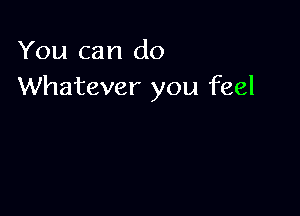 You can do
Whatever you feel