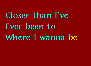 Closer than I've
Ever been to

Where I wanna be