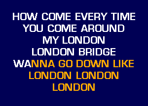 HOW COME EVERY TIME
YOU COME AROUND
MY LONDON
LONDON BRIDGE
WANNA GO DOWN LIKE
LONDON LONDON
LONDON