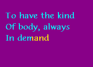 To have the kind
Of body, always

In demand