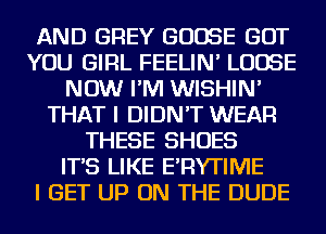 AND GREY GOOSE BUT
YOU GIRL FEELIN' LOOSE
NOW I'M WISHIN'
THAT I DIDN'T WEAR
THESE SHOES
IT'S LIKE E'RYTIME
I GET UP ON THE DUDE