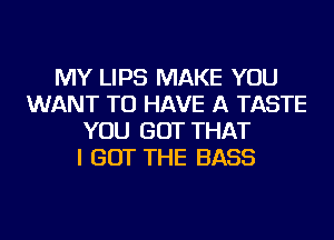 MY LIPS MAKE YOU
WANT TO HAVE A TASTE
YOU GOT THAT
I GOT THE BASS