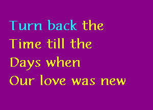 Tum back the
Time till the

Days when
Our love was new