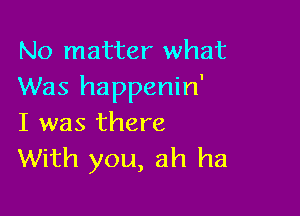 No matter what
Was happenin'

I was there
With you, ah ha