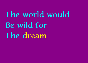 The world would
Be wild for

The dream