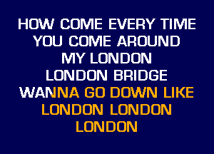 HOW COME EVERY TIME
YOU COME AROUND
MY LONDON
LONDON BRIDGE
WANNA GO DOWN LIKE
LONDON LONDON
LONDON