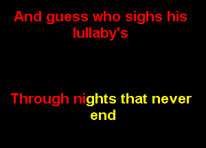 And guess who sighs his
lullaby's

Through nights that never
end
