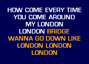 HOW COME EVERY TIME
YOU COME AROUND
MY LONDON
LONDON BRIDGE
WANNA GO DOWN LIKE
LONDON LONDON
LONDON