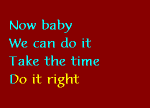 Now baby
We can do it

Take the time
Do it right