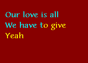 Our love is all
We have to give

Yeah