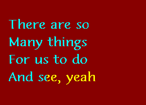 There are so
Many things

For us to do
And see, yeah