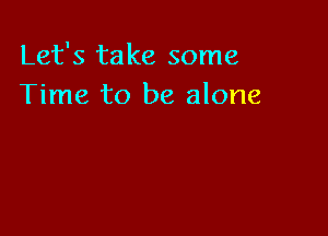 Let's take some
Time to be alone