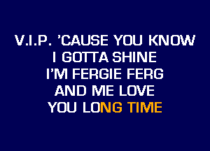 V.I.P. 'CAUSE YOU KNOW
I GO'ITA SHINE
I'M FERGIE FERG
AND ME LOVE
YOU LONG TIME