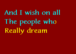 And I wish on all
The people who

Really dream