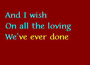 And I wish
On all the loving

We've ever done