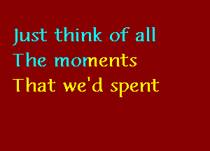 Just think of all
The moments

That we'd spent