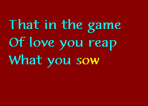 That in the game
Of love you reap

What you sow