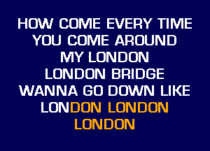 HOW COME EVERY TIME
YOU COME AROUND
MY LONDON
LONDON BRIDGE
WANNA GO DOWN LIKE
LONDON LONDON
LONDON