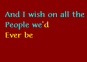 And I wish on all the
People we'd

Ever be
