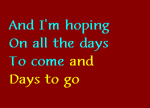 And I'm hoping
On all the days

To come and
Days to go