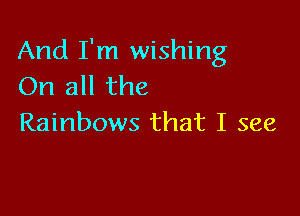 And I'm wishing
On all the

Rainbows that I see