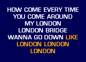 HOW COME EVERY TIME
YOU COME AROUND
MY LONDON
LONDON BRIDGE
WANNA GO DOWN LIKE
LONDON LONDON
LONDON