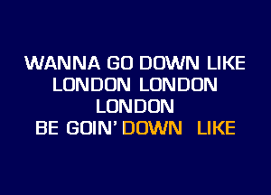 WANNA GO DOWN LIKE
LONDON LONDON
LONDON
BE GOIN'DOWN LIKE