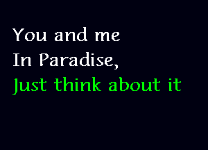 You and me
In Paradise,

Just think about it