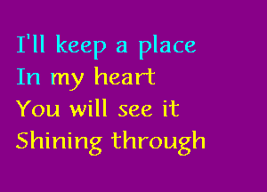 I'll keep a place
In my heart

You will see it
Shining through