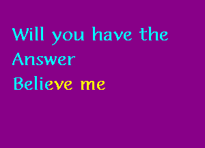 Will you have the
Answer

Believe me