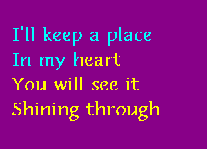 I'll keep a place
In my heart

You will see it
Shining through