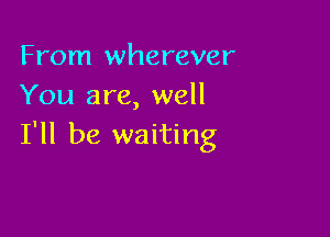 From wherever
You are, well

I'll be waiting