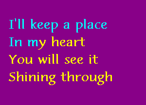 I'll keep a place
In my heart

You will see it
Shining through