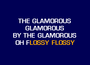 THE GLAMOROUS
GLAMORUUS
BY THE GLAMOFIOUS
0H FLOSSY FLOSSY