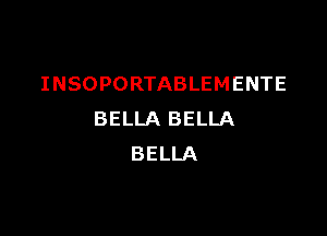 INSOPORTABLEMENTE

BELLA BELLA
BELLA