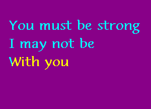 You must be strong
I may not be

With you