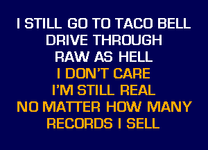 I STILL GO TO TACO BELL
DRIVE THROUGH
RAW AS HELL
I DON'T CARE
I'M STILL REAL
NO MATTER HOW MANY
RECORDS I SELL