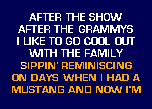 AFTER THE SHOW
AFTER THE GRAMMYS
I LIKE TO GO COOL OUT
WITH THE FAMILY
SIPPIN' REMINISCING
ON DAYS WHEN I HAD A
MUSTANG AND NOW I'M