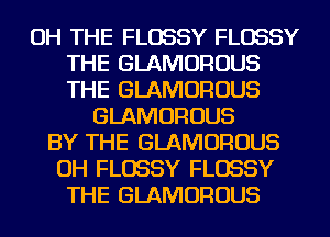 OH THE FLOSSY FLOSSY
THE GLAMOROUS
THE GLAMOROUS

GLAMOROUS
BY THE GLAMOROUS
OH FLOSSY FLOSSY
THE GLAMOROUS