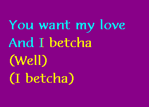 You want my love
And I betcha

(Well)
(I betcha)