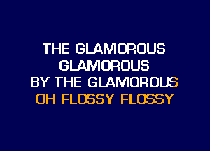 THE GLAMOROUS
GLAMORUUS
BY THE GLAMOFIOUS
0H FLOSSY FLOSSY