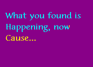 What you found is
Happening, now

Cause...