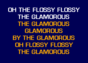OH THE FLOSSY FLOSSY
THE GLAMOROUS
THE GLAMOROUS

GLAMOROUS
BY THE GLAMOROUS
OH FLOSSY FLOSSY
THE GLAMOROUS
