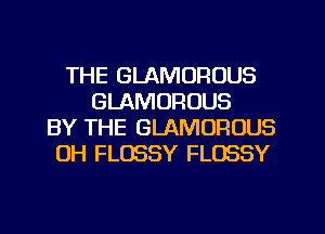 THE GLAMOROUS
GLAMORUUS
BY THE GLAMOFIOUS
0H FLOSSY FLOSSY