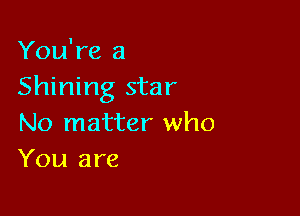 You're a
Shining star

No matter who
You are