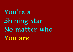 You're a
Shining star

No matter who
You are