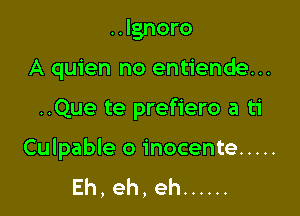 ..lgnoro
A quien no entiende...

..Que te prefiero a ti

Culpable o inocente .....
Eh,eh,eh ......